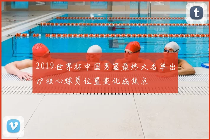 2019世界杯中国男篮最终大名单出炉核心球员位置变化成焦点