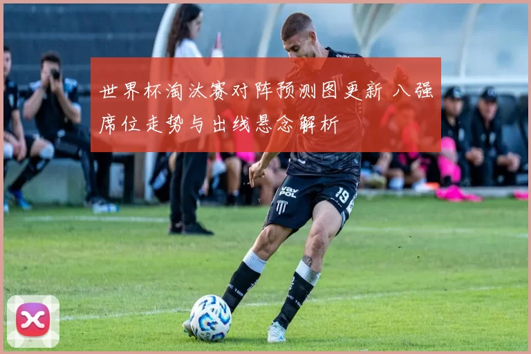 世界杯淘汰赛对阵预测图更新 八强席位走势与出线悬念解析