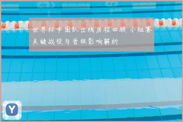 世界杯中国队出线历程回顾 小组赛关键战役与晋级影响解析