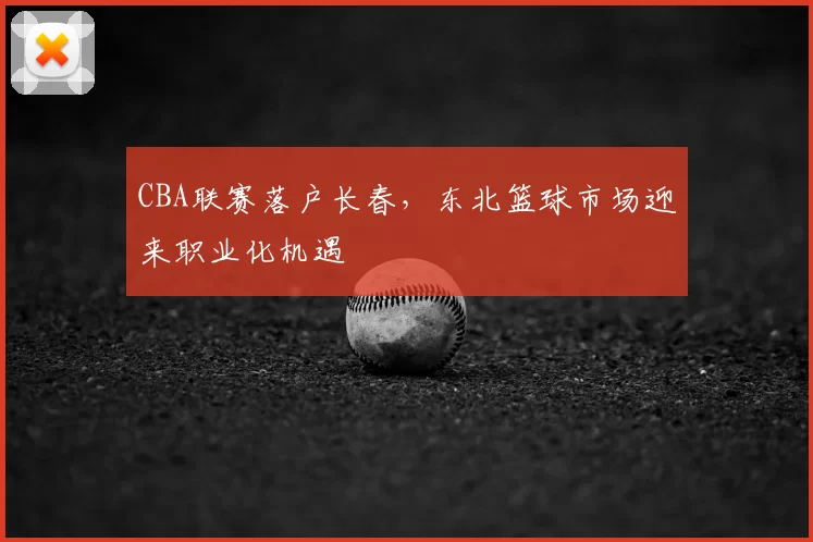 CBA联赛落户长春，东北篮球市场迎来职业化机遇
