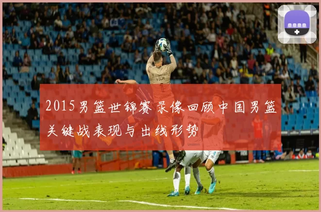 2015男篮世锦赛录像回顾中国男篮关键战表现与出线形势