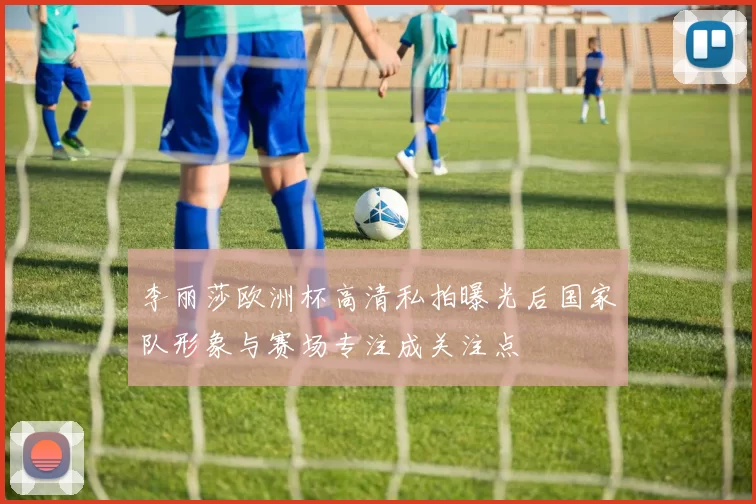 李丽莎欧洲杯高清私拍曝光后国家队形象与赛场专注成关注点