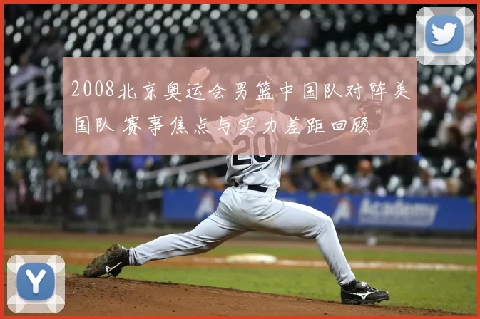 2008北京奥运会男篮中国队对阵美国队 赛事焦点与实力差距回顾