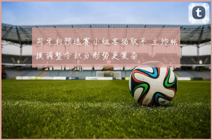 匈牙利预选赛小组客场取平 主帅轮换调整令积分形势更复杂