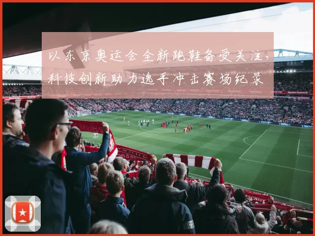 以东京奥运会全新跑鞋备受关注，科技创新助力选手冲击赛场纪录