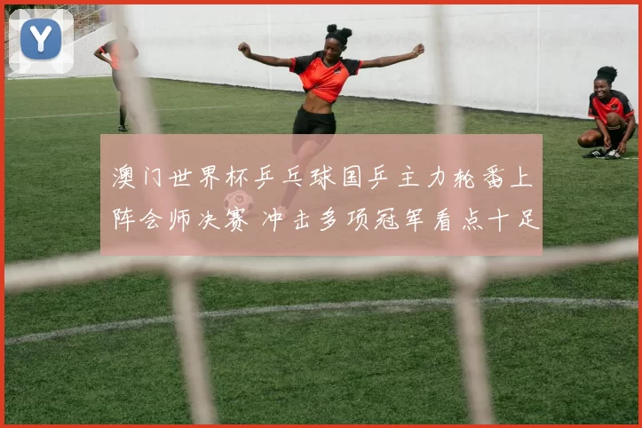 澳门世界杯乒乓球国乒主力轮番上阵会师决赛 冲击多项冠军看点十足