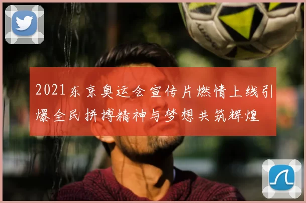2021东京奥运会宣传片燃情上线引爆全民拼搏精神与梦想共筑辉煌
