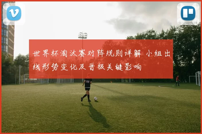世界杯淘汰赛对阵规则详解 小组出线形势变化及晋级关键影响