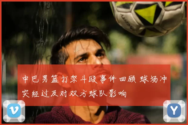 中巴男篮打架斗殴事件回顾 球场冲突经过及对双方球队影响