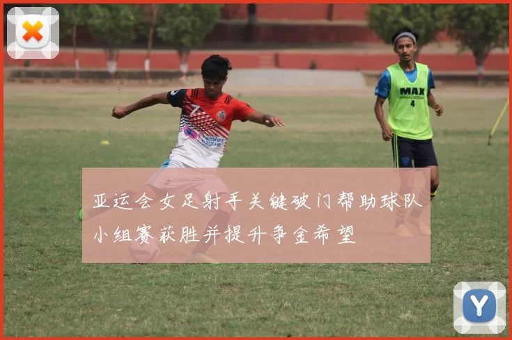 亚运会女足射手关键破门帮助球队小组赛获胜并提升争金希望