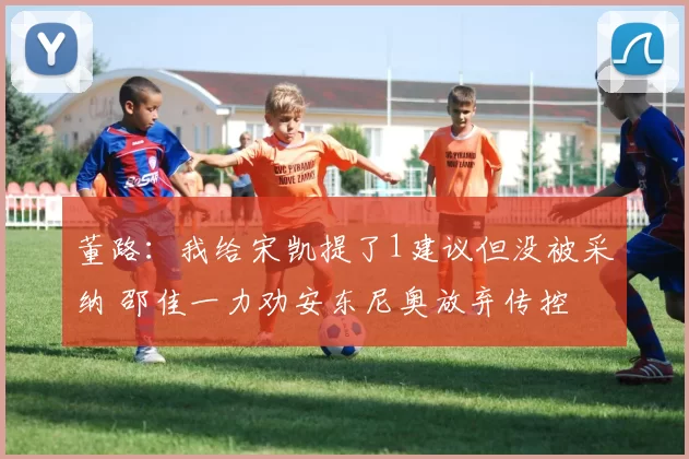 董路:我给宋凯提了1建议但没被采纳 邵佳一力劝安东尼奥放弃传控