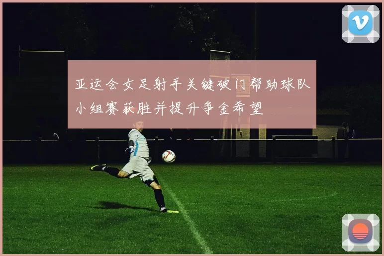 亚运会女足射手关键破门帮助球队小组赛获胜并提升争金希望