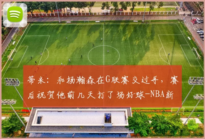 蒂米：和杨瀚森在G联赛交过手，赛后祝贺他前几天打了场好球-NBA新闻