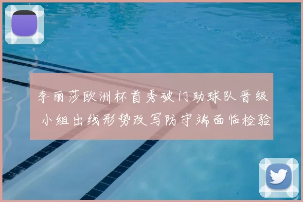 李丽莎欧洲杯首秀破门助球队晋级 小组出线形势改写防守端面临检验