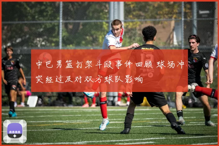 中巴男篮打架斗殴事件回顾 球场冲突经过及对双方球队影响