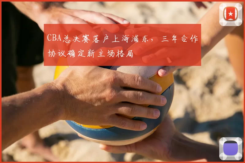 CBA总决赛落户上海浦东，三年合作协议确定新主场格局