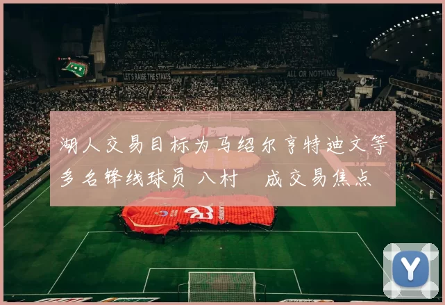 湖人交易目标为马绍尔亨特迪文等多名锋线球员 八村塁成交易焦点