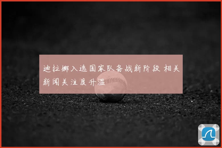 迪拉娜入选国家队备战新阶段 相关新闻关注度升温