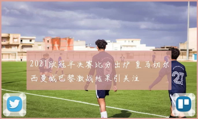 2021欧冠半决赛比分出炉 皇马切尔西曼城巴黎激战结果引关注