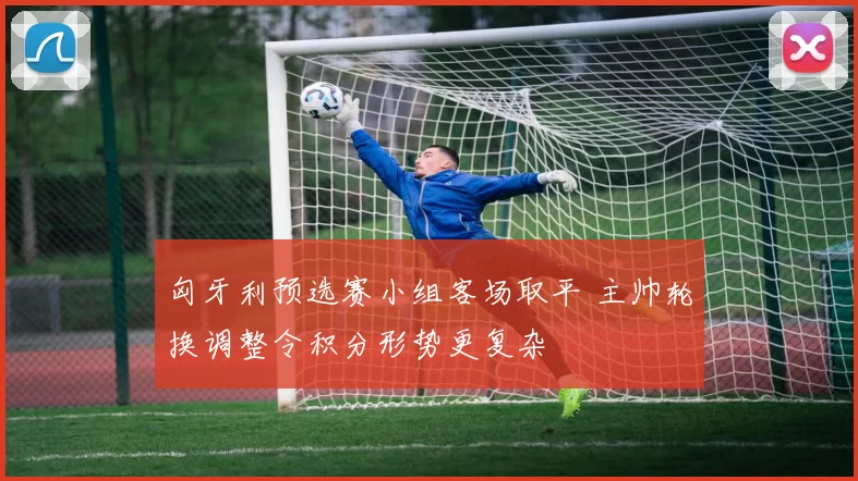 匈牙利预选赛小组客场取平 主帅轮换调整令积分形势更复杂