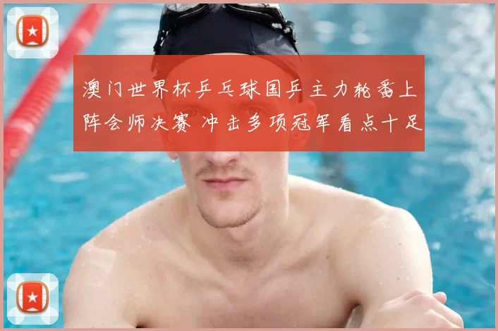 澳门世界杯乒乓球国乒主力轮番上阵会师决赛 冲击多项冠军看点十足