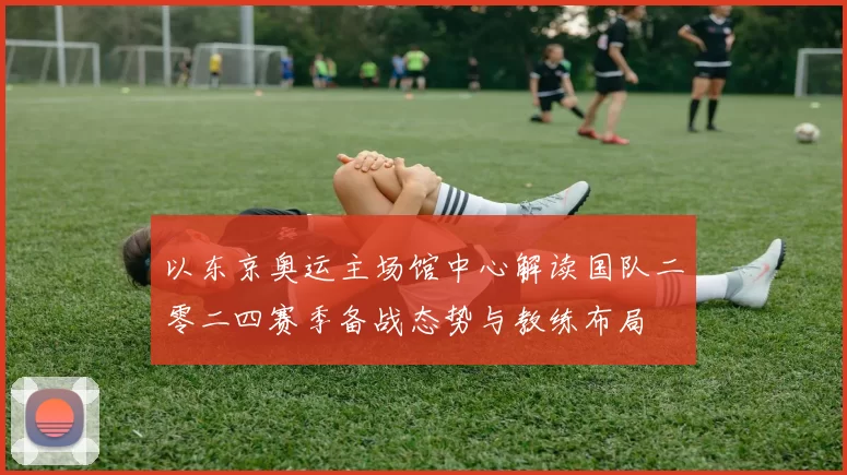 以东京奥运主场馆中心解读国队二零二四赛季备战态势与教练布局