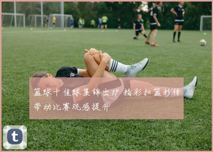 篮球十佳球集锦出炉 精彩扣篮妙传带动比赛观感提升