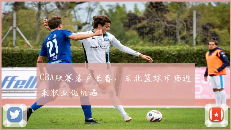 CBA联赛落户长春，东北篮球市场迎来职业化机遇