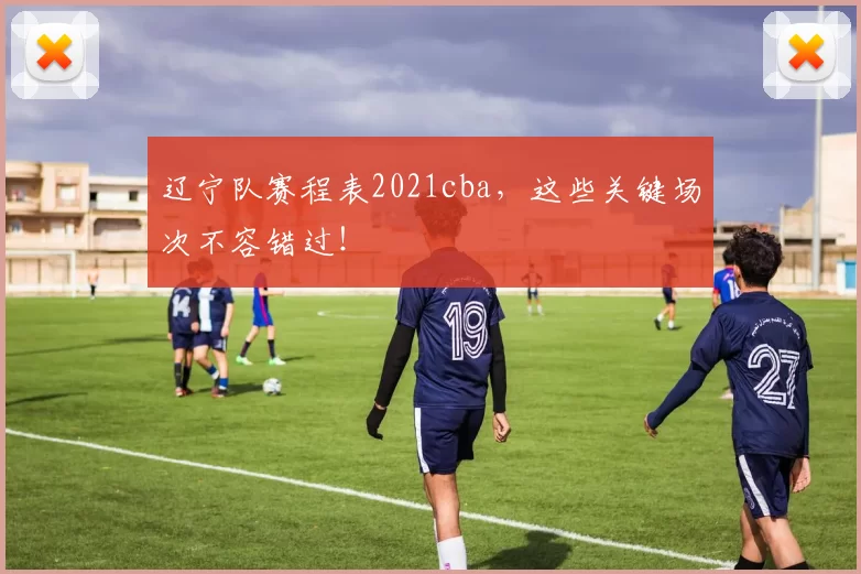 辽宁队赛程表2021cba，这些关键场次不容错过！