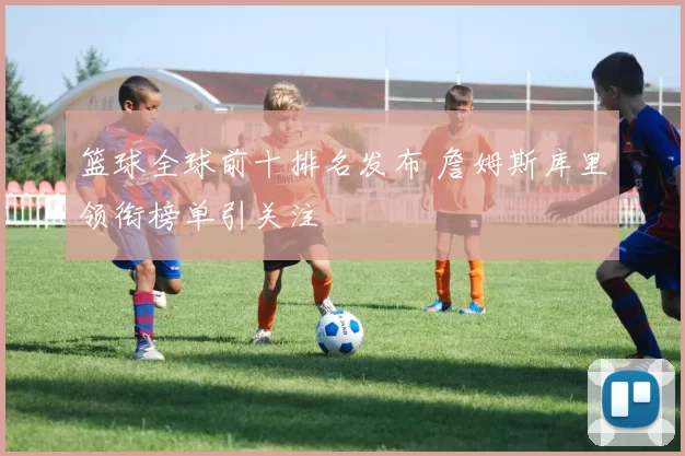 篮球全球前十排名发布 詹姆斯库里领衔榜单引关注