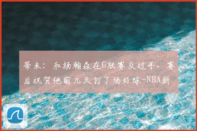 蒂米：和杨瀚森在G联赛交过手，赛后祝贺他前几天打了场好球-NBA新闻