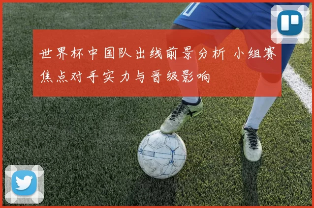 世界杯中国队出线前景分析 小组赛焦点对手实力与晋级影响