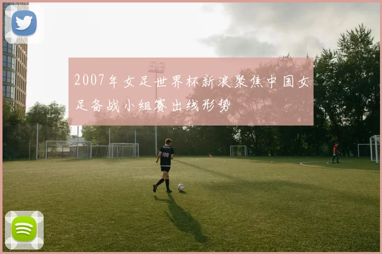 2007年女足世界杯新浪聚焦中国女足备战小组赛出线形势