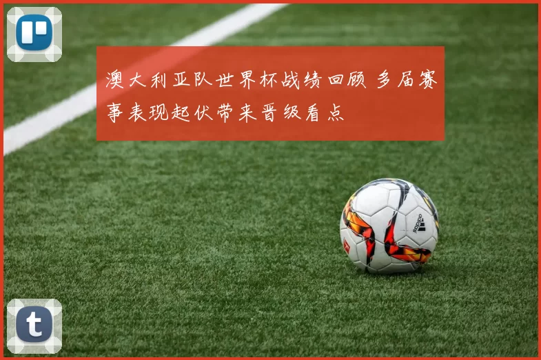 澳大利亚队世界杯战绩回顾 多届赛事表现起伏带来晋级看点