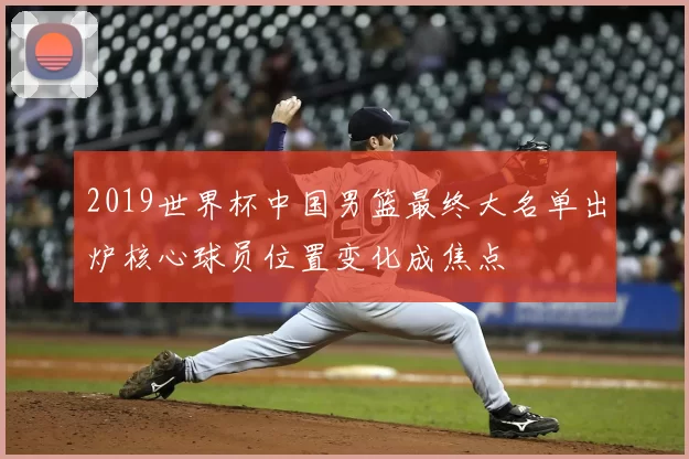 2019世界杯中国男篮最终大名单出炉核心球员位置变化成焦点