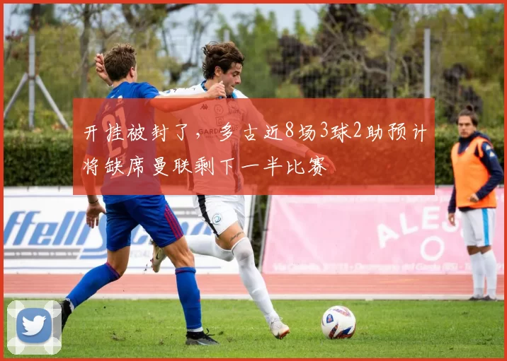 开挂被封了，多古近8场3球2助预计将缺席曼联剩下一半比赛