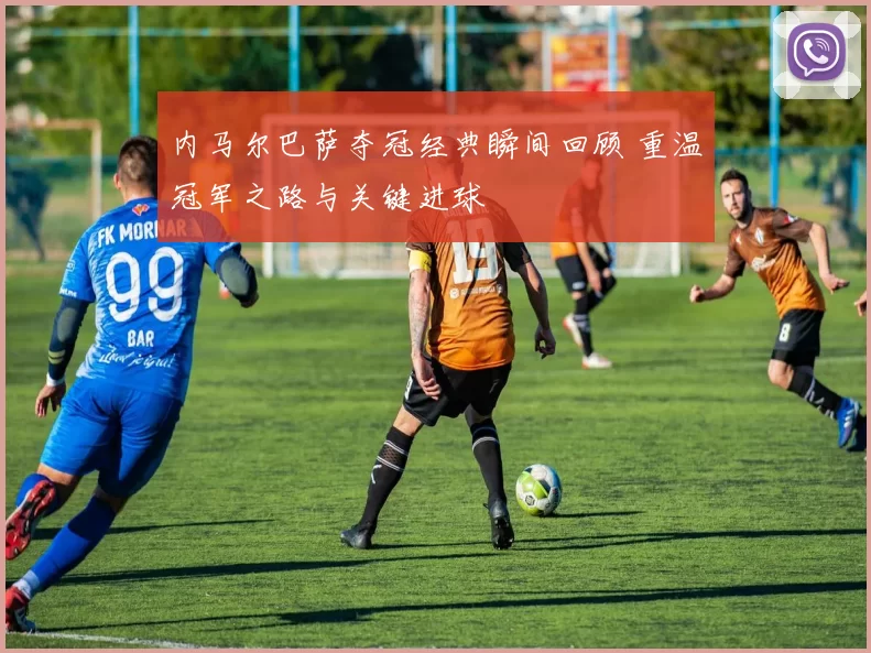 内马尔巴萨夺冠经典瞬间回顾 重温冠军之路与关键进球