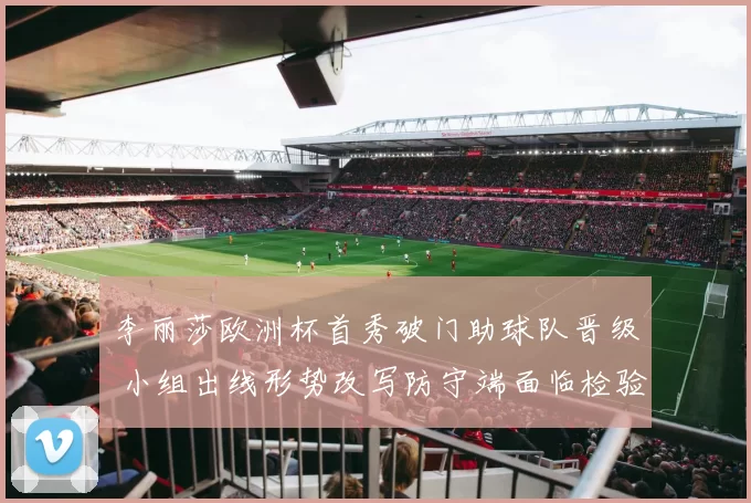 李丽莎欧洲杯首秀破门助球队晋级 小组出线形势改写防守端面临检验