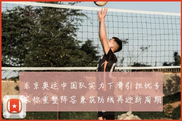 东京奥运中国队实力下滑引担忧专家称重整阵容兼筑防线再迎新周期