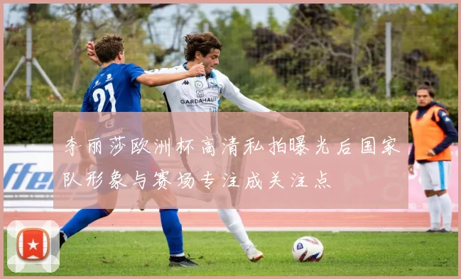 李丽莎欧洲杯高清私拍曝光后国家队形象与赛场专注成关注点