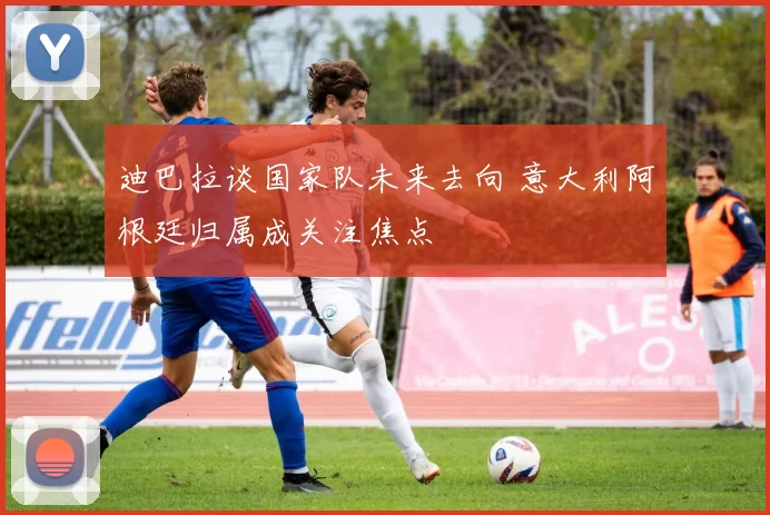 迪巴拉谈国家队未来去向 意大利阿根廷归属成关注焦点