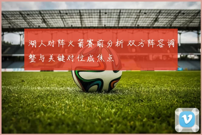 湖人对阵火箭赛前分析 双方阵容调整与关键对位成焦点