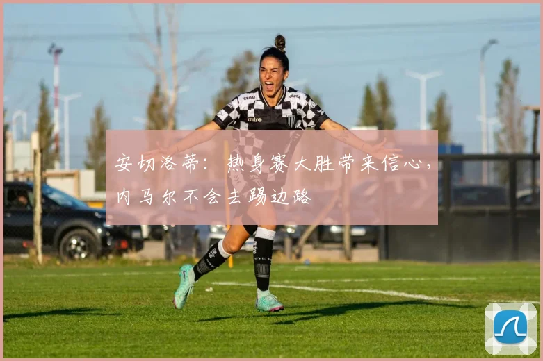 安切洛蒂：热身赛大胜带来信心，内马尔不会去踢边路