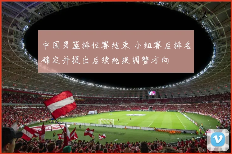 中国男篮排位赛结束 小组赛后排名确定并提出后续轮换调整方向