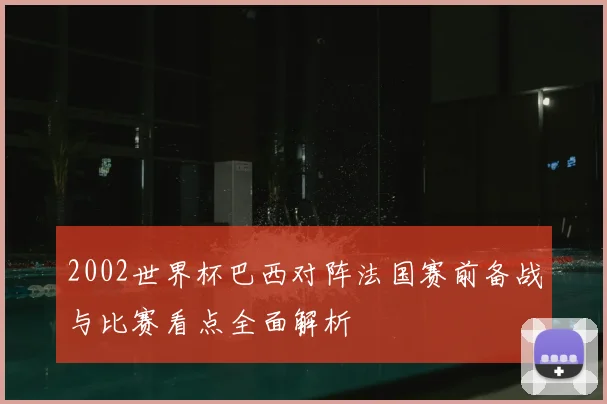 2002世界杯巴西对阵法国赛前备战与比赛看点全面解析