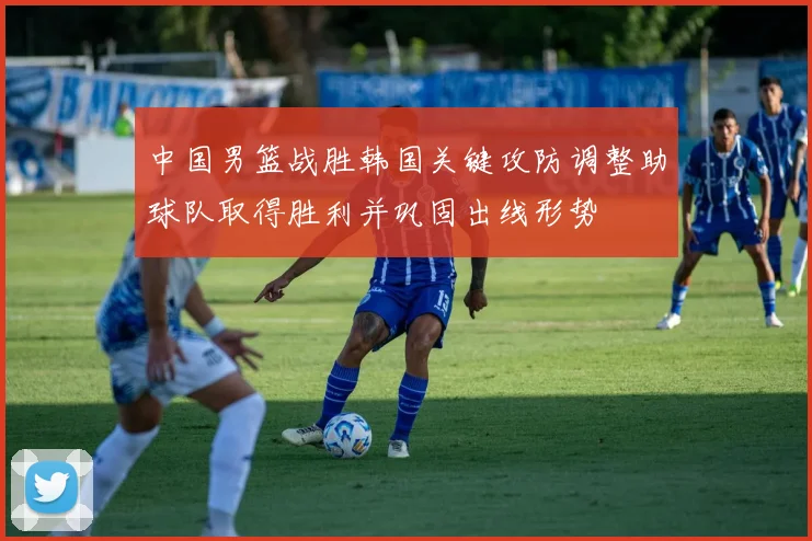 中国男篮战胜韩国关键攻防调整助球队取得胜利并巩固出线形势