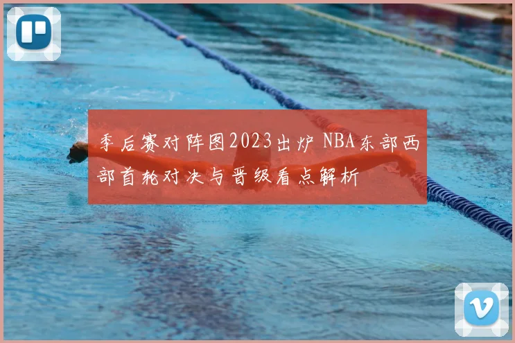 季后赛对阵图2023出炉 NBA东部西部首轮对决与晋级看点解析