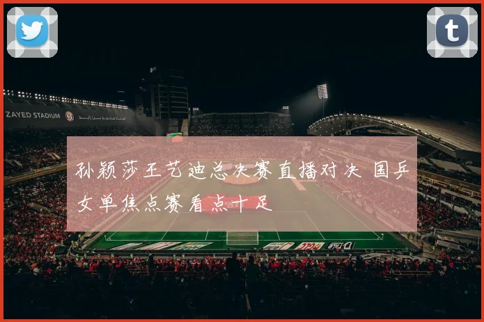 孙颖莎王艺迪总决赛直播对决 国乒女单焦点赛看点十足