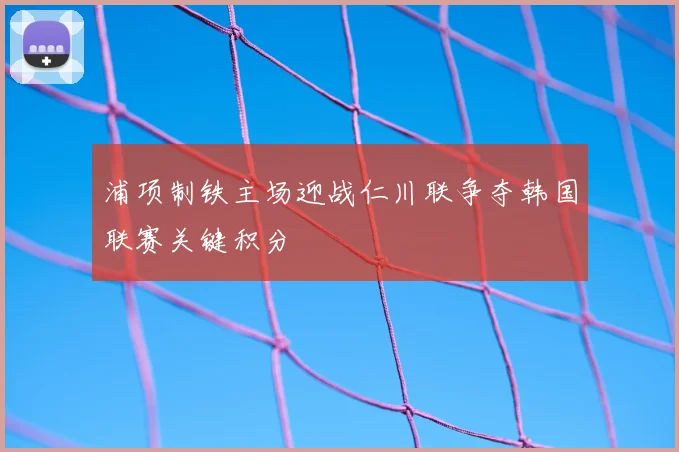 浦项制铁主场迎战仁川联争夺韩国联赛关键积分