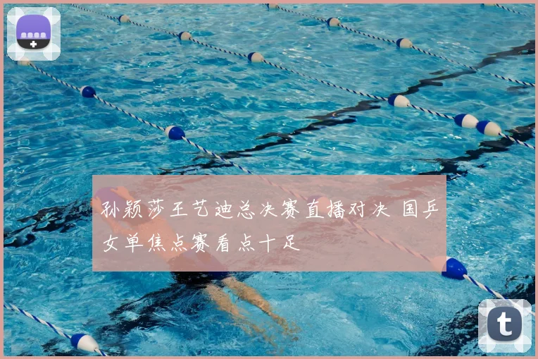 孙颖莎王艺迪总决赛直播对决 国乒女单焦点赛看点十足
